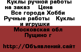 Куклы ручной работы на заказ  › Цена ­ 1 500 - Все города Хобби. Ручные работы » Куклы и игрушки   . Московская обл.,Пущино г.